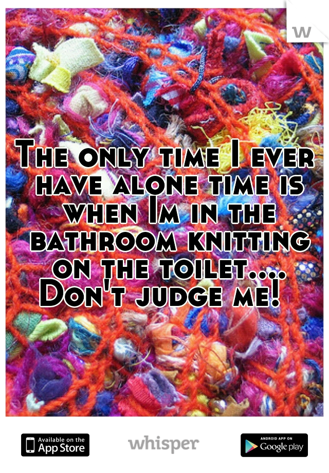 The only time I ever have alone time is when Im in the bathroom knitting on the toilet.... Don't judge me!  