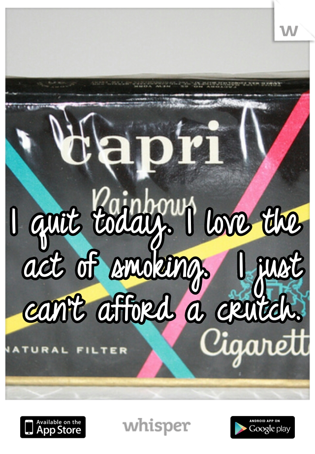 I quit today. I love the act of smoking.  I just can't afford a crutch.