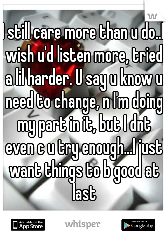 I still care more than u do..I wish u'd listen more, tried a lil harder. U say u know u need to change, n I'm doing my part in it, but I dnt even c u try enough...I just want things to b good at last