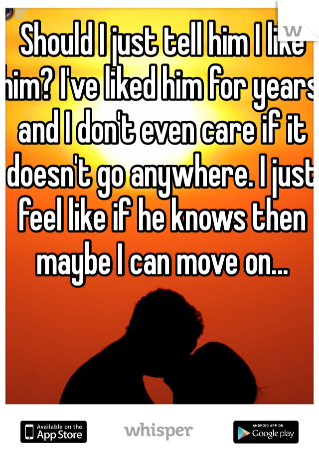 Should I just tell him I like him? I've liked him for years and I don't even care if it doesn't go anywhere. I just feel like if he knows then maybe I can move on...