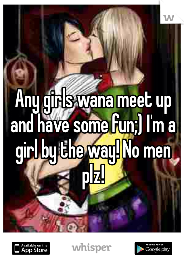 Any girls wana meet up and have some fun;) I'm a girl by the way! No men plz!