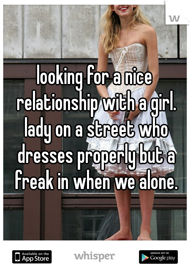 looking for a nice relationship with a girl. lady on a street who dresses properly but a freak in when we alone.