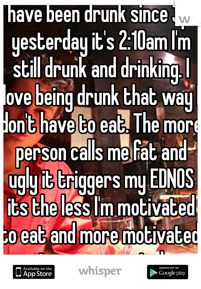 I have been drunk since 3pm yesterday it's 2:10am I'm still drunk and drinking. I love being drunk that way I don't have to eat. The more person calls me fat and ugly it triggers my EDNOS its the less I'm motivated to eat and more motivated to over exercise! 