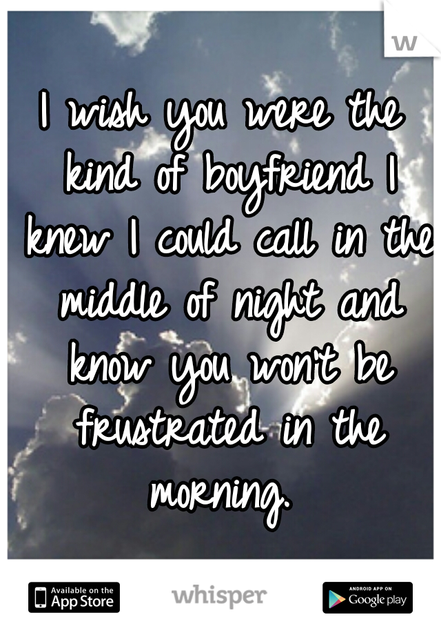 I wish you were the kind of boyfriend I knew I could call in the middle of night and know you won't be frustrated in the morning. 