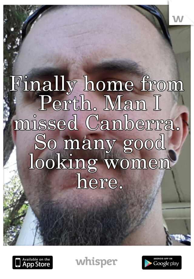 Finally home from Perth. Man I missed Canberra.  So many good looking women here.