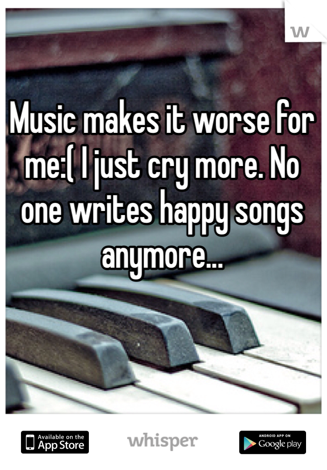 Music makes it worse for me:( I just cry more. No one writes happy songs anymore...