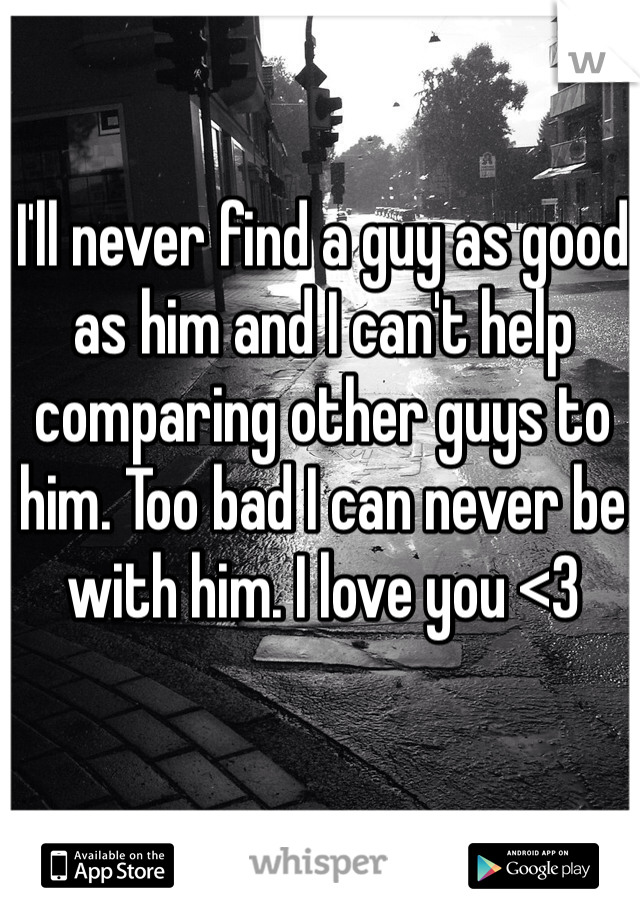 I'll never find a guy as good as him and I can't help comparing other guys to him. Too bad I can never be with him. I love you <3