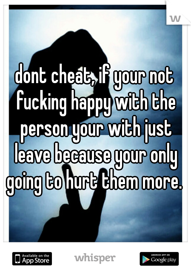 dont cheat, if your not fucking happy with the person your with just leave because your only going to hurt them more. 