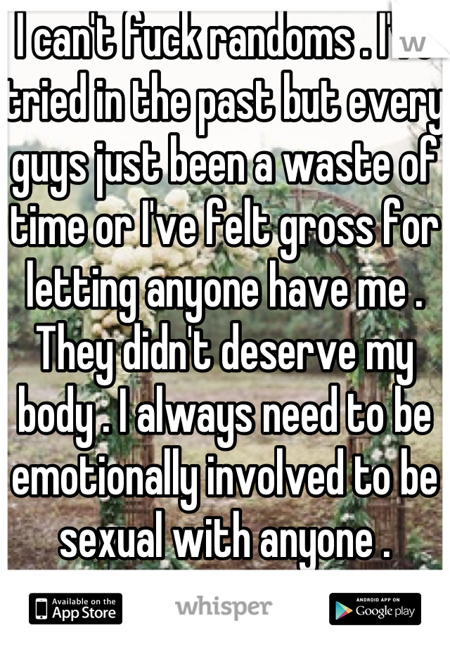 I can't fuck randoms . I've tried in the past but every guys just been a waste of time or I've felt gross for letting anyone have me . They didn't deserve my body . I always need to be emotionally involved to be sexual with anyone .