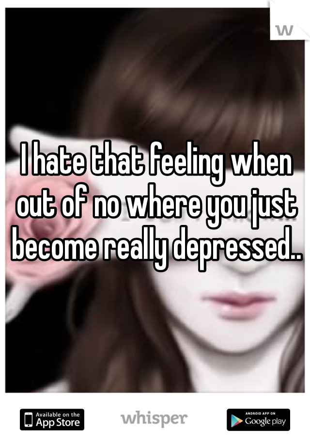 I hate that feeling when out of no where you just become really depressed.. 