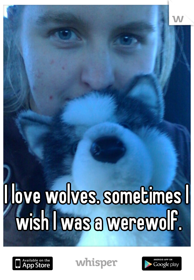 I love wolves. sometimes I wish I was a werewolf.