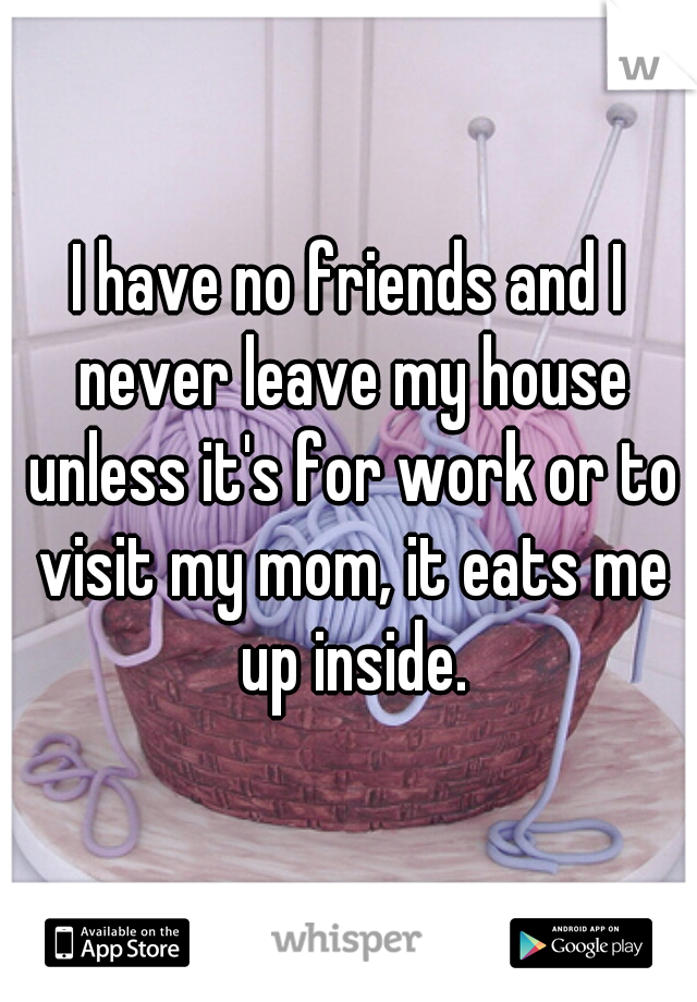 I have no friends and I never leave my house unless it's for work or to visit my mom, it eats me up inside.