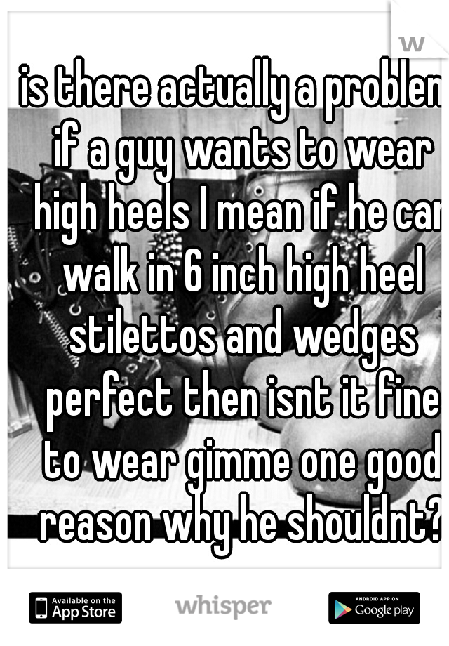 is there actually a problem if a guy wants to wear high heels I mean if he can walk in 6 inch high heel stilettos and wedges perfect then isnt it fine to wear gimme one good reason why he shouldnt?