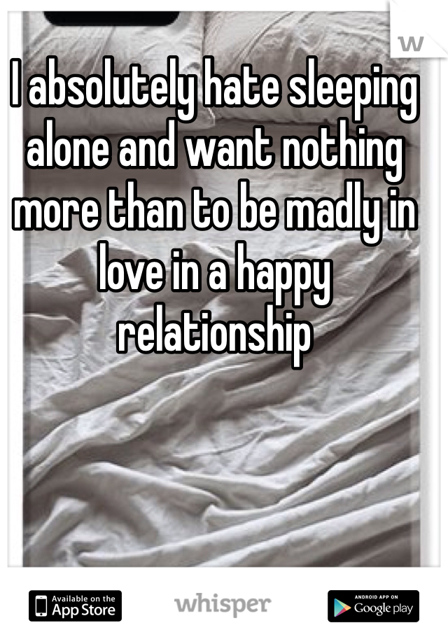 I absolutely hate sleeping alone and want nothing more than to be madly in love in a happy relationship