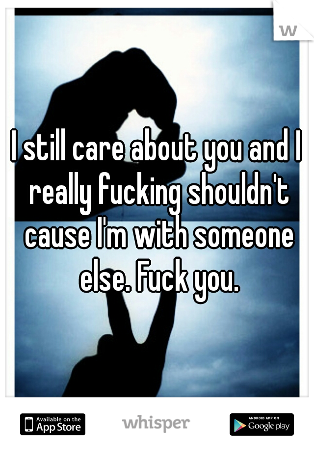 I still care about you and I really fucking shouldn't cause I'm with someone else. Fuck you.