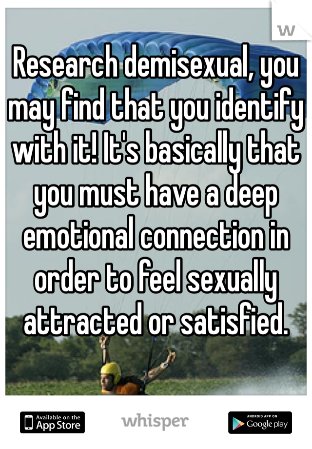 Research demisexual, you may find that you identify with it! It's basically that you must have a deep emotional connection in order to feel sexually attracted or satisfied.