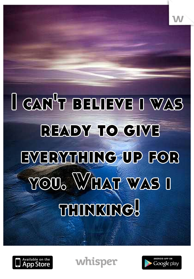 I can't believe i was ready to give everything up for you. What was i thinking!