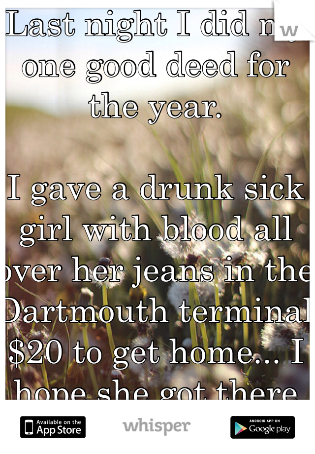 Last night I did my one good deed for the year. 

I gave a drunk sick girl with blood all over her jeans in the Dartmouth terminal $20 to get home... I hope she got there safely.