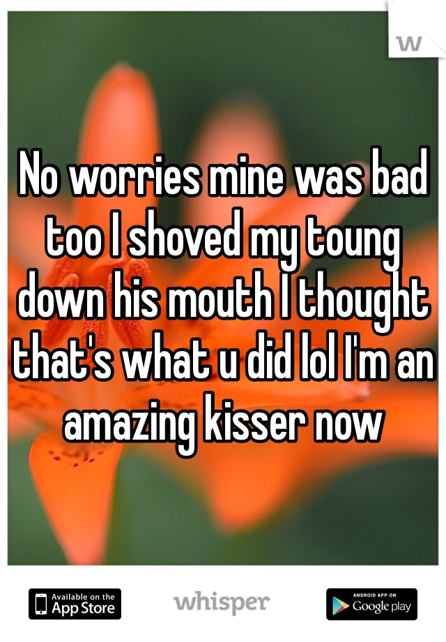 No worries mine was bad too I shoved my toung down his mouth I thought that's what u did lol I'm an amazing kisser now 