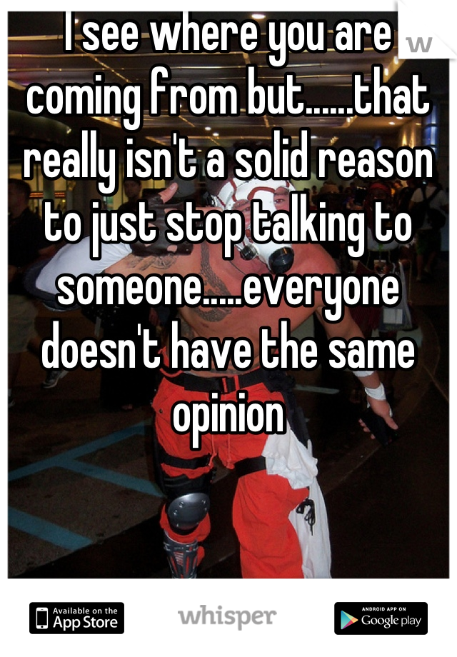 I see where you are coming from but......that really isn't a solid reason to just stop talking to someone.....everyone doesn't have the same opinion