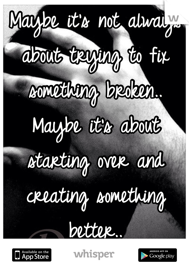 Maybe it's not always about trying to fix something broken.. 
Maybe it's about starting over and creating something better.. 