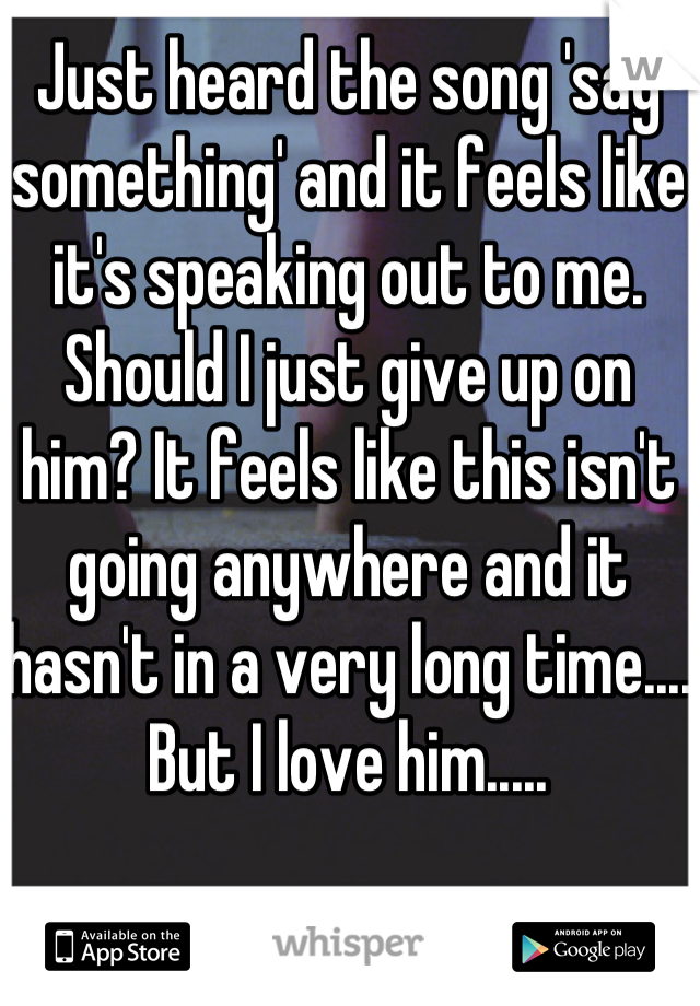 Just heard the song 'say something' and it feels like it's speaking out to me. Should I just give up on him? It feels like this isn't going anywhere and it hasn't in a very long time.... 
But I love him..... 