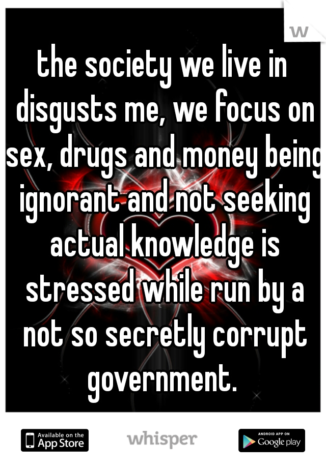 the society we live in disgusts me, we focus on sex, drugs and money being ignorant and not seeking actual knowledge is stressed while run by a not so secretly corrupt government. 