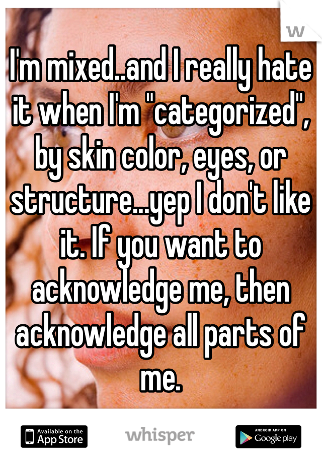 I'm mixed..and I really hate it when I'm "categorized", by skin color, eyes, or structure...yep I don't like it. If you want to acknowledge me, then acknowledge all parts of me.