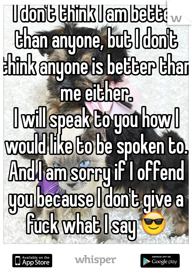 I don't think I am better than anyone, but I don't think anyone is better than me either. 
I will speak to you how I would like to be spoken to. And I am sorry if I offend you because I don't give a fuck what I say 😎