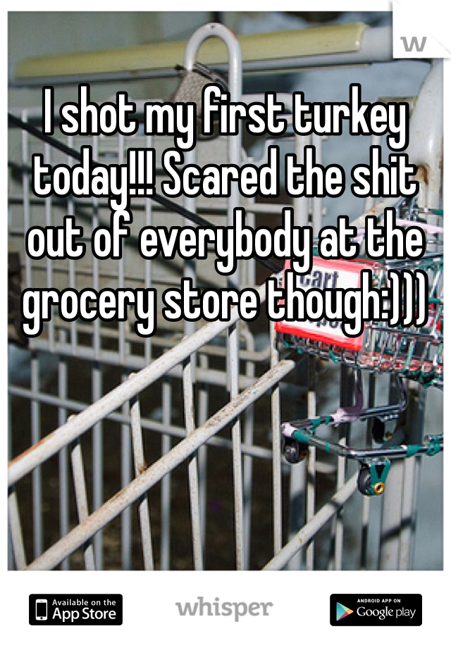 I shot my first turkey today!!! Scared the shit out of everybody at the grocery store though:)))