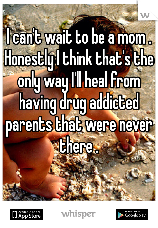 I can't wait to be a mom . Honestly I think that's the only way I'll heal from having drug addicted parents that were never there . 