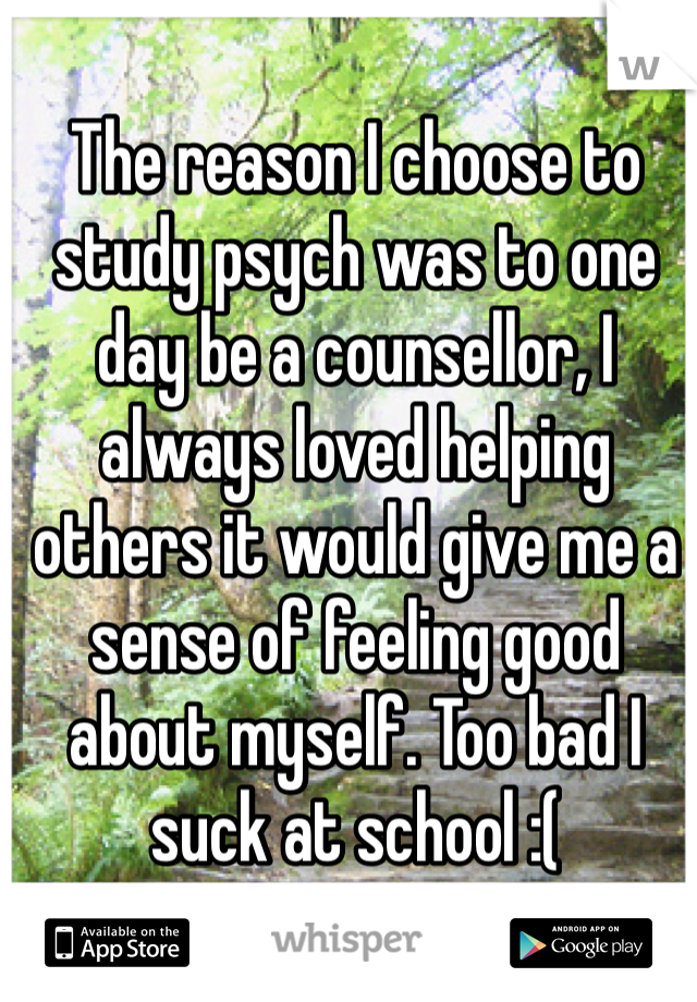 The reason I choose to study psych was to one day be a counsellor, I always loved helping others it would give me a sense of feeling good about myself. Too bad I suck at school :( 