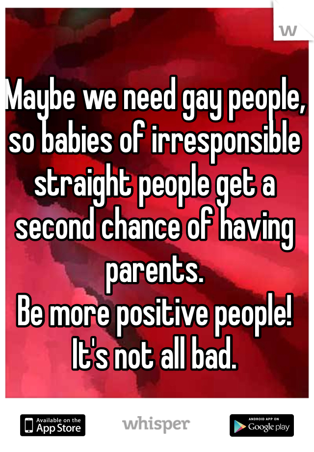 Maybe we need gay people, so babies of irresponsible straight people get a second chance of having parents. 
Be more positive people! 
It's not all bad. 