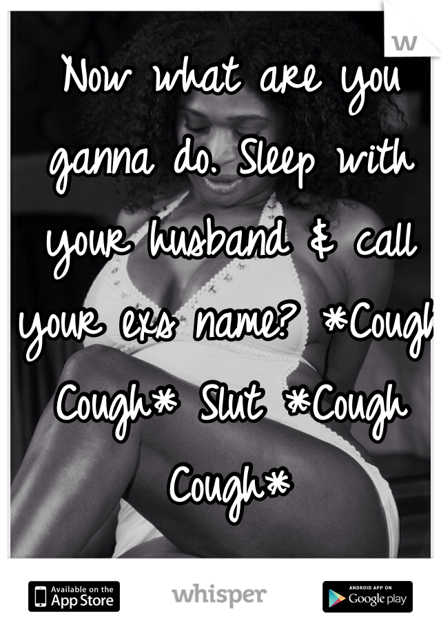 Now what are you ganna do. Sleep with your husband & call your exs name? *Cough Cough* Slut *Cough Cough*