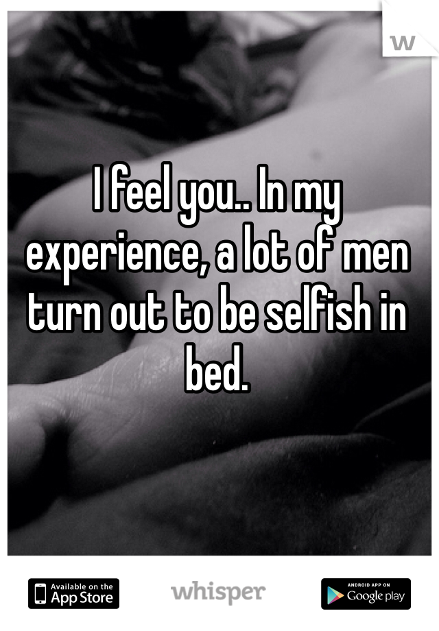 I feel you.. In my experience, a lot of men turn out to be selfish in bed. 