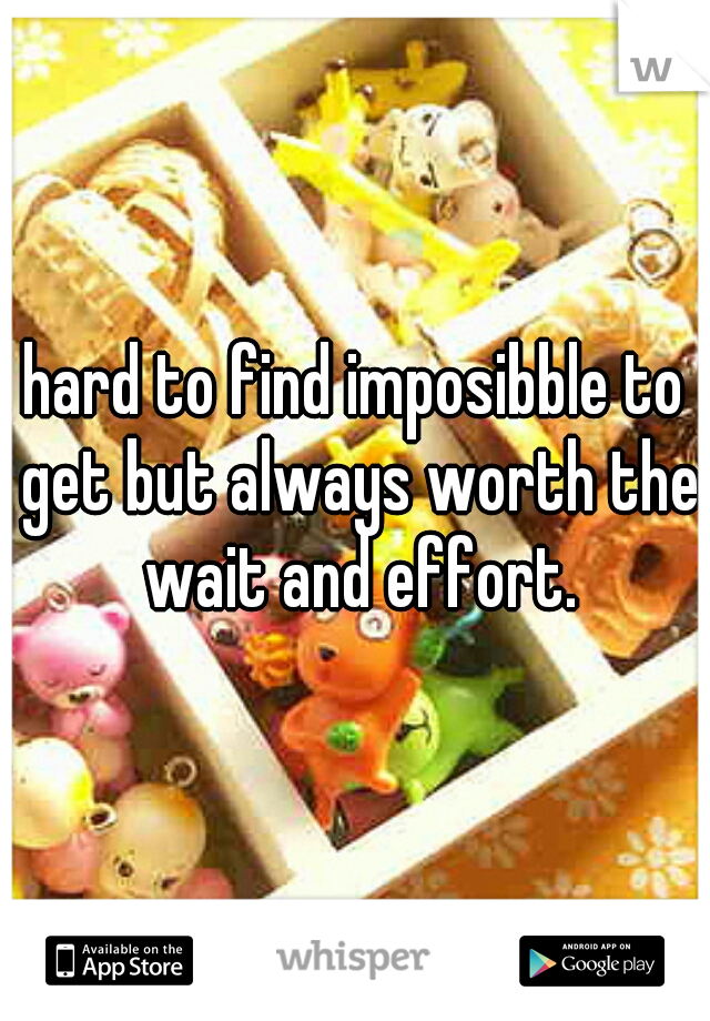 hard to find imposibble to get but always worth the wait and effort.