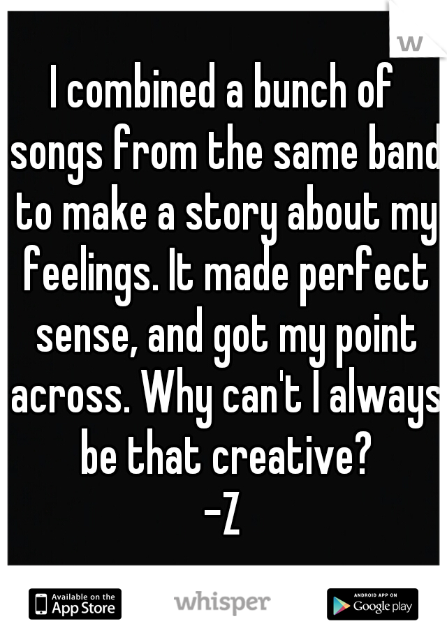 I combined a bunch of songs from the same band to make a story about my feelings. It made perfect sense, and got my point across. Why can't I always be that creative?
-Z