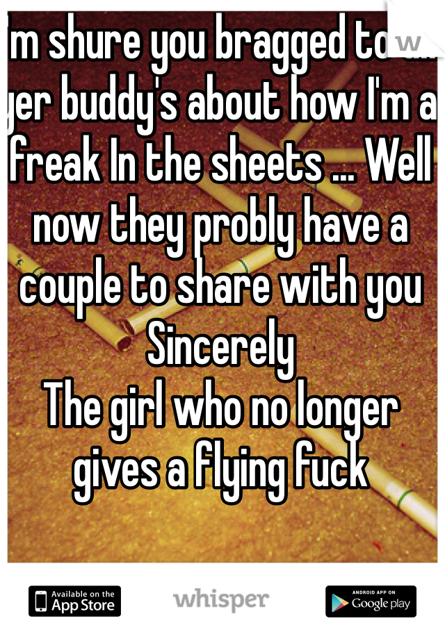 I'm shure you bragged to all yer buddy's about how I'm a freak In the sheets ... Well now they probly have a couple to share with you
Sincerely 
The girl who no longer gives a flying fuck 