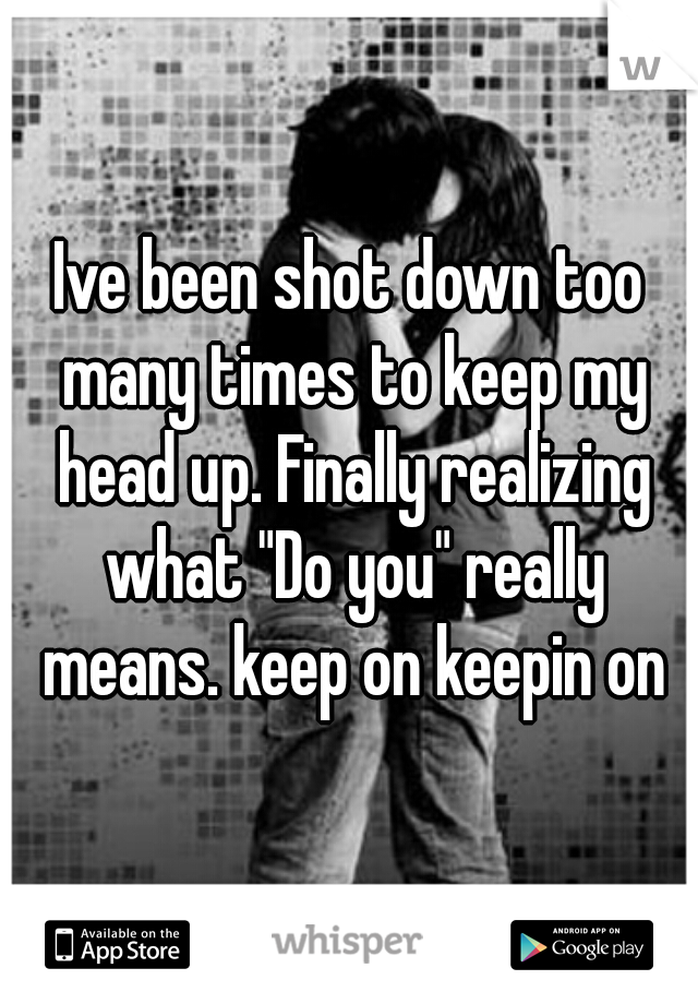 Ive been shot down too many times to keep my head up. Finally realizing what "Do you" really means. keep on keepin on