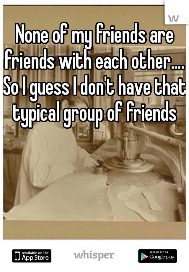 None of my friends are friends with each other.... So I guess I don't have that typical group of friends 