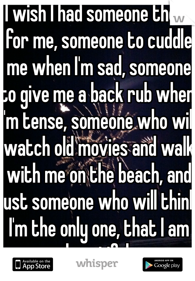 I wish I had someone there for me, someone to cuddle me when I'm sad, someone to give me a back rub when I'm tense, someone who will watch old movies and walk with me on the beach, and just someone who will think I'm the only one, that I am beautiful.