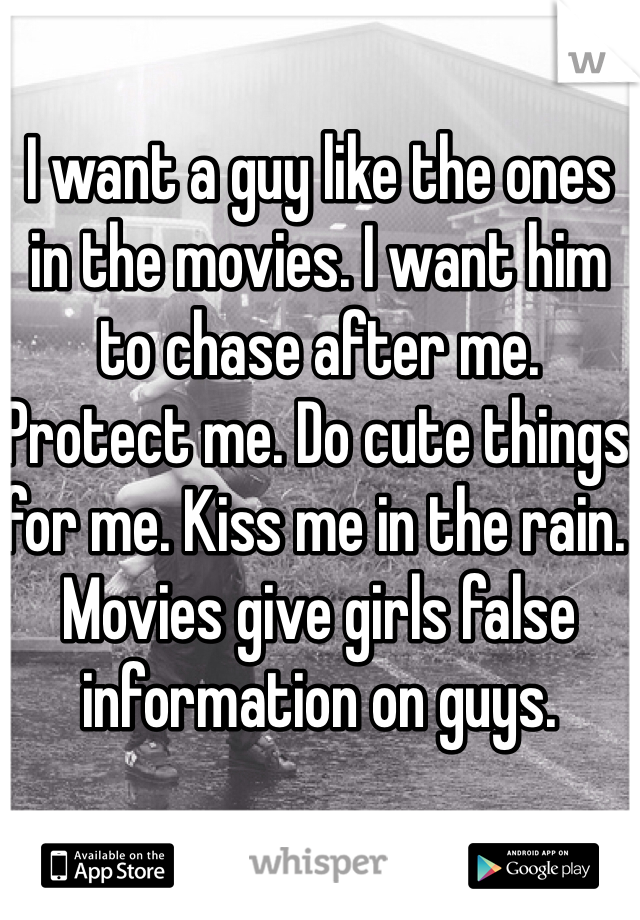 I want a guy like the ones in the movies. I want him to chase after me. Protect me. Do cute things for me. Kiss me in the rain. Movies give girls false information on guys. 