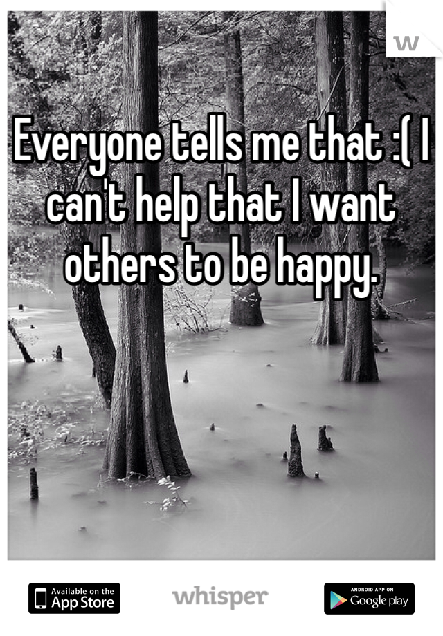 Everyone tells me that :( I can't help that I want others to be happy.