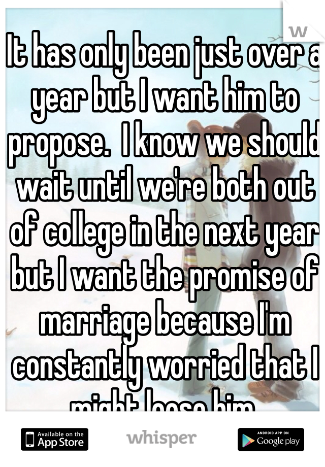 It has only been just over a year but I want him to propose.  I know we should wait until we're both out of college in the next year but I want the promise of marriage because I'm constantly worried that I might loose him.