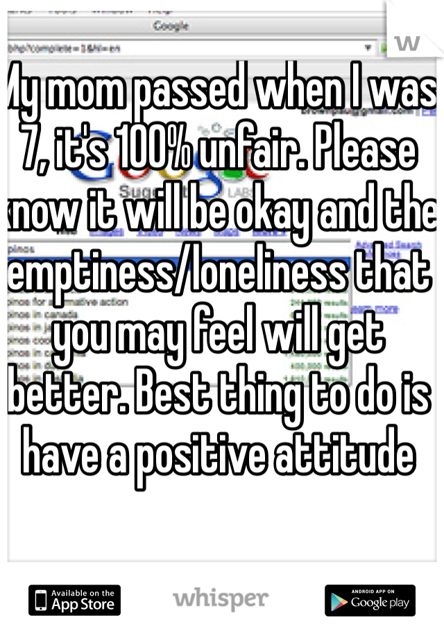 My mom passed when I was 7, it's 100% unfair. Please know it will be okay and the emptiness/loneliness that you may feel will get better. Best thing to do is have a positive attitude