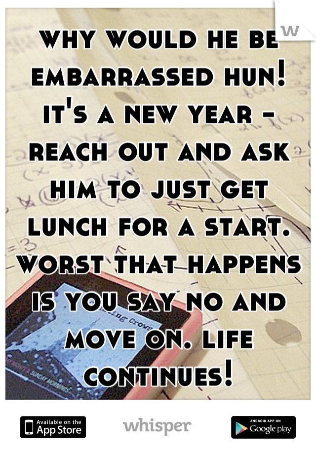 why would he be embarrassed hun! it's a new year - reach out and ask him to just get lunch for a start. worst that happens is you say no and move on. life continues!