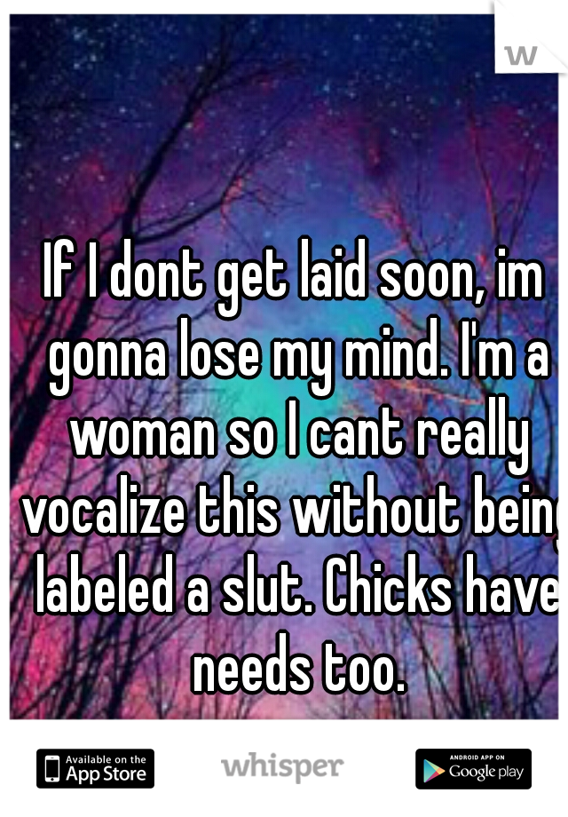 If I dont get laid soon, im gonna lose my mind. I'm a woman so I cant really vocalize this without being labeled a slut. Chicks have needs too.