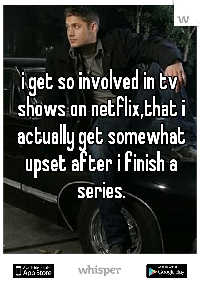 i get so involved in tv shows on netflix,that i actually get somewhat upset after i finish a series.