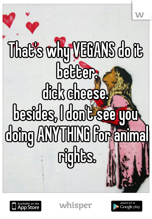 That's why VEGANS do it better.
dick cheese.
besides, I don't see you doing ANYTHING for animal rights.