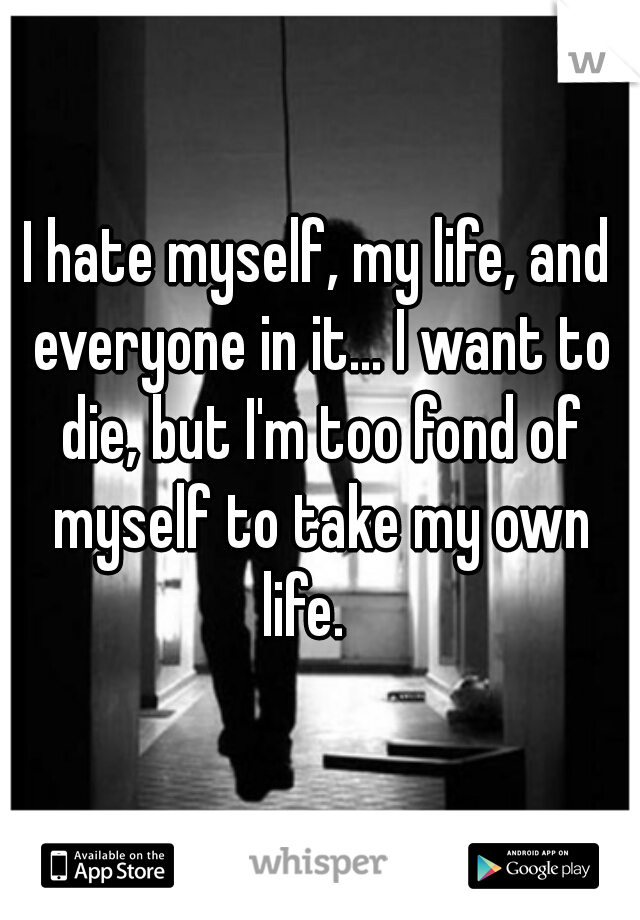 I hate myself, my life, and everyone in it... I want to die, but I'm too fond of myself to take my own life.   